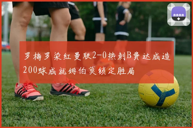 罗梅罗染红曼联2-0热刺B费达成造200球成就姆伯莫锁定胜局