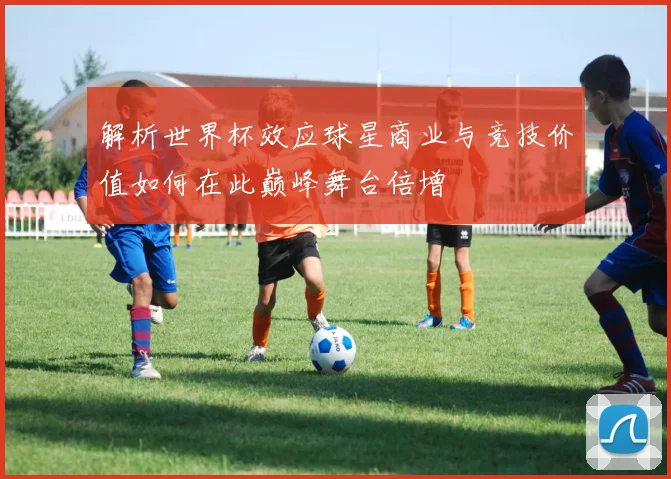 解析世界杯效应球星商业与竞技价值如何在此巅峰舞台倍增