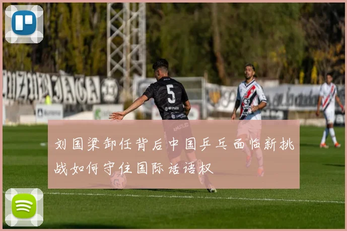 刘国梁卸任背后中国乒乓面临新挑战如何守住国际话语权