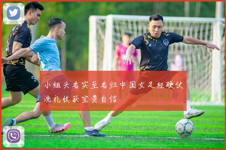 小组头名实至名归中国女足经硬仗洗礼收获宝贵自信