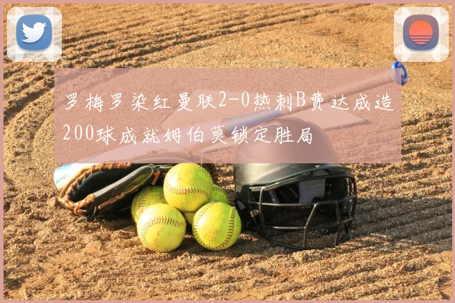 罗梅罗染红曼联2-0热刺B费达成造200球成就姆伯莫锁定胜局