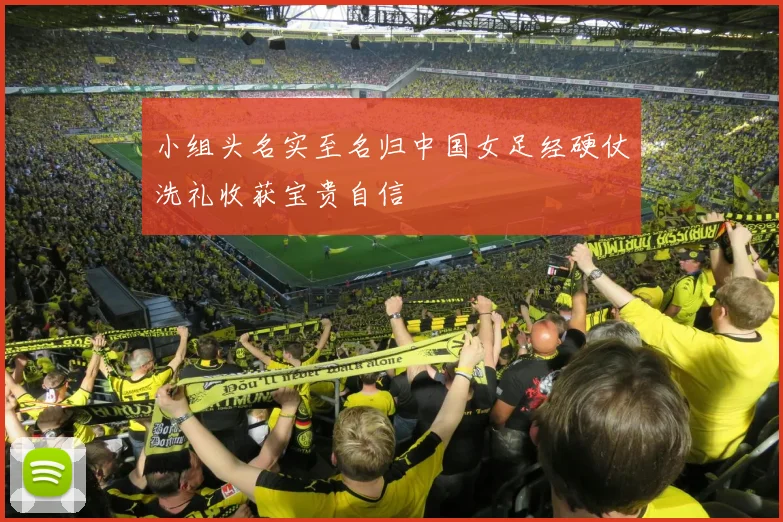 小组头名实至名归中国女足经硬仗洗礼收获宝贵自信