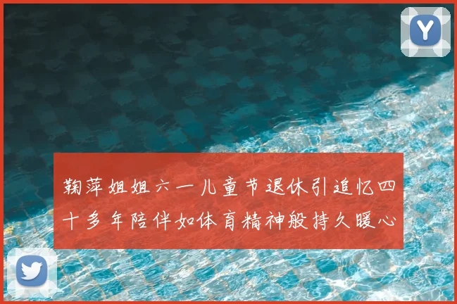 鞠萍姐姐六一儿童节退休引追忆四十多年陪伴如体育精神般持久暖心