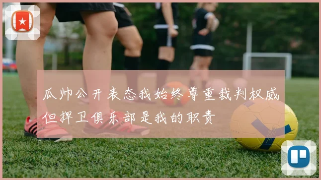 瓜帅公开表态我始终尊重裁判权威但捍卫俱乐部是我的职责