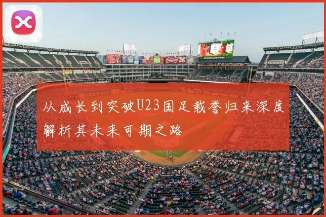 从成长到突破U23国足载誉归来深度解析其未来可期之路
