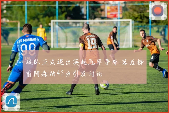 狼队正式退出英超冠军争夺 落后榜首阿森纳45分引发讨论