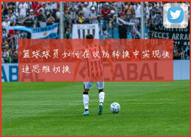 篮球球员如何在攻防转换中实现快速思维切换