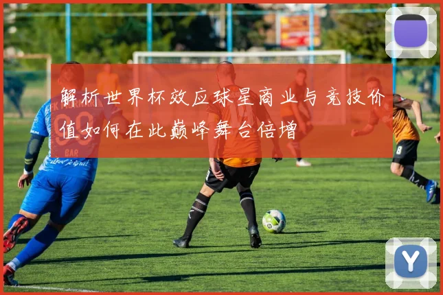 解析世界杯效应球星商业与竞技价值如何在此巅峰舞台倍增