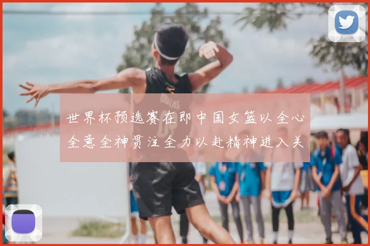 世界杯预选赛在即中国女篮以全心全意全神贯注全力以赴精神进入关键备战阶段