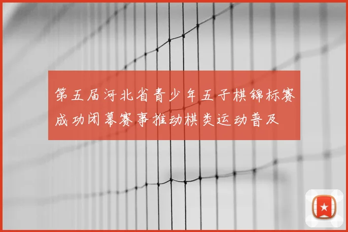 第五届河北省青少年五子棋锦标赛成功闭幕赛事推动棋类运动普及